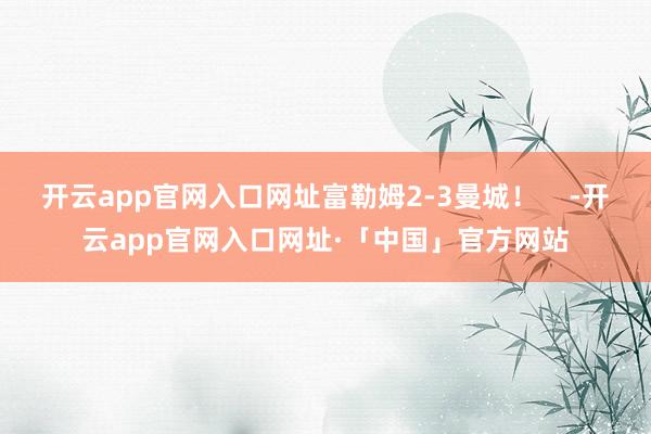 开云app官网入口网址富勒姆2-3曼城！    -开云app官网入口网址·「中国」官方网站
