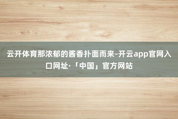 云开体育那浓郁的酱香扑面而来-开云app官网入口网址·「中国」官方网站