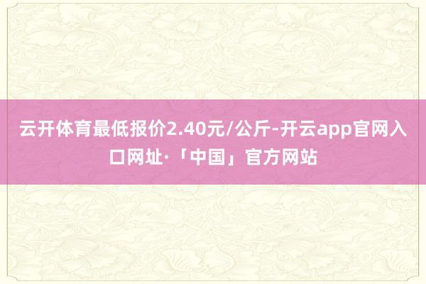 云开体育最低报价2.40元/公斤-开云app官网入口网址·「中国」官方网站