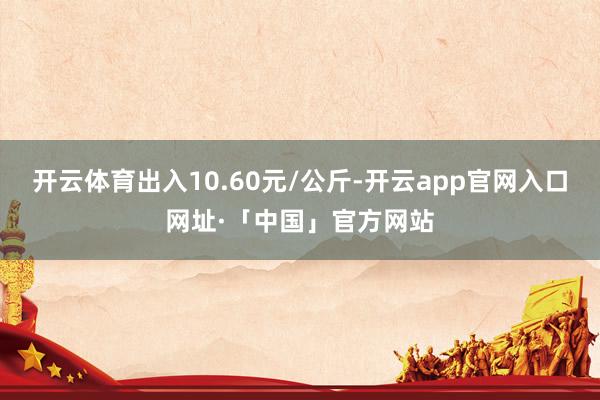 开云体育出入10.60元/公斤-开云app官网入口网址·「中国」官方网站