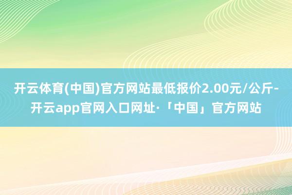 开云体育(中国)官方网站最低报价2.00元/公斤-开云app官网入口网址·「中国」官方网站