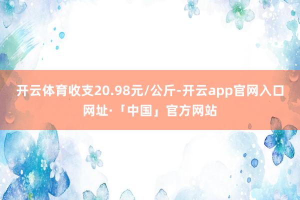 开云体育收支20.98元/公斤-开云app官网入口网址·「中国」官方网站