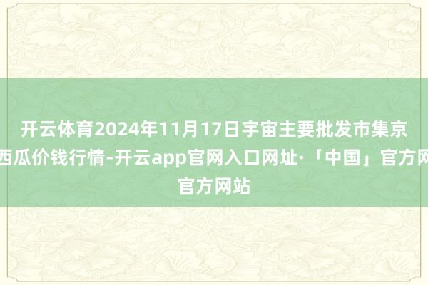 开云体育2024年11月17日宇宙主要批发市集京欣西瓜价钱行情-开云app官网入口网址·「中国」官方网站