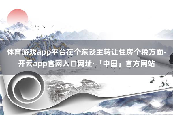 体育游戏app平台在个东谈主转让住房个税方面-开云app官网入口网址·「中国」官方网站