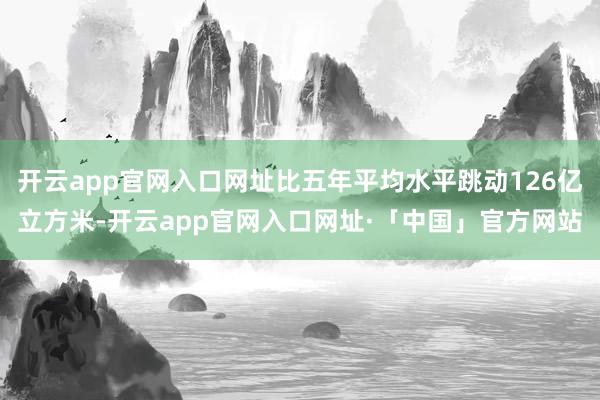 开云app官网入口网址比五年平均水平跳动126亿立方米-开云app官网入口网址·「中国」官方网站