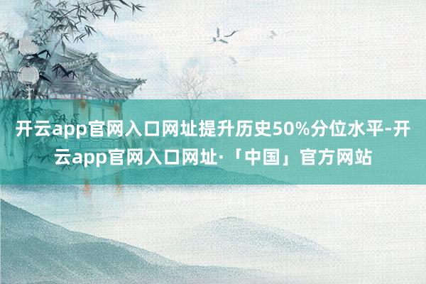 开云app官网入口网址提升历史50%分位水平-开云app官网入口网址·「中国」官方网站