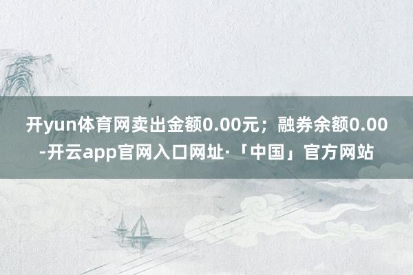 开yun体育网卖出金额0.00元；融券余额0.00-开云app官网入口网址·「中国」官方网站