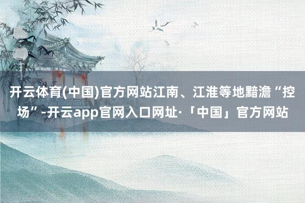 开云体育(中国)官方网站江南、江淮等地黯澹“控场”-开云app官网入口网址·「中国」官方网站