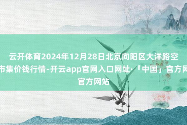云开体育2024年12月28日北京向阳区大洋路空洞市集价钱行情-开云app官网入口网址·「中国」官方网站