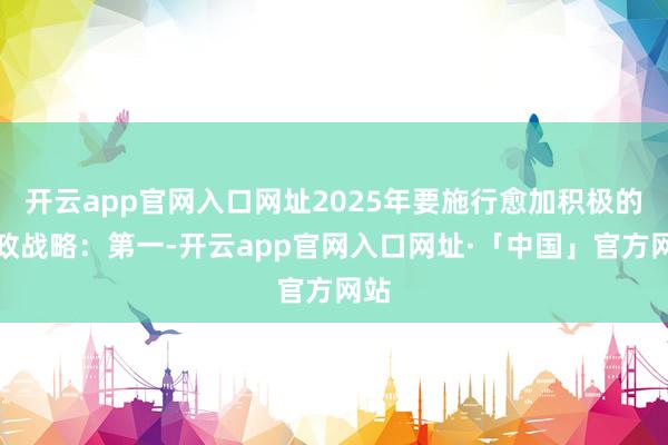 开云app官网入口网址2025年要施行愈加积极的财政战略：第一-开云app官网入口网址·「中国」官方网站