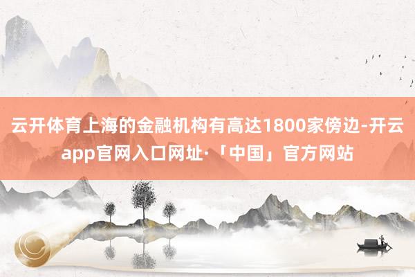 云开体育上海的金融机构有高达1800家傍边-开云app官网入口网址·「中国」官方网站