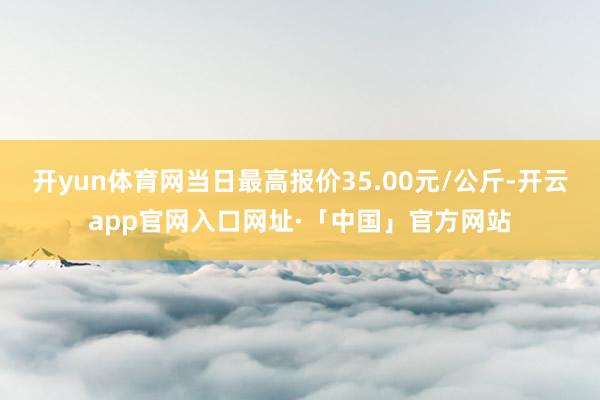 开yun体育网当日最高报价35.00元/公斤-开云app官网入口网址·「中国」官方网站