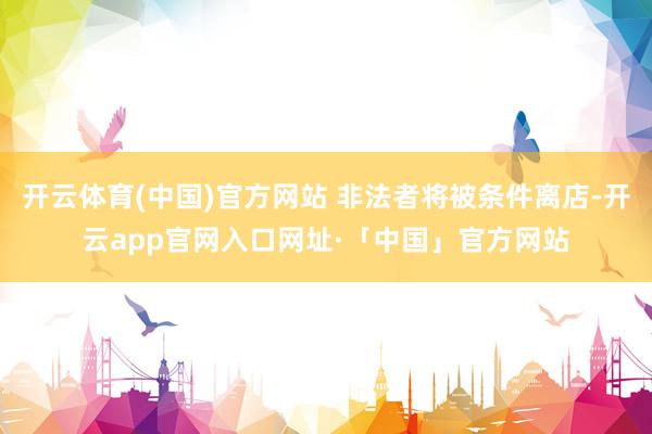 开云体育(中国)官方网站 非法者将被条件离店-开云app官网入口网址·「中国」官方网站
