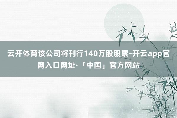 云开体育该公司将刊行140万股股票-开云app官网入口网址·「中国」官方网站