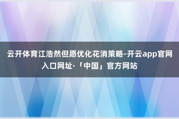 云开体育江浩然但愿优化花消策略-开云app官网入口网址·「中国」官方网站