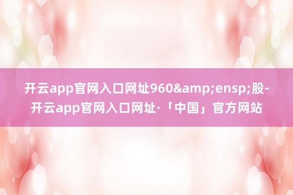 开云app官网入口网址960 股-开云app官网入口网址·「中国」官方网站
