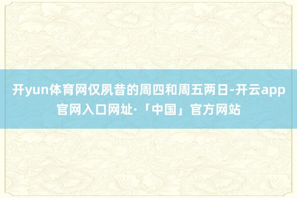 开yun体育网仅夙昔的周四和周五两日-开云app官网入口网址·「中国」官方网站