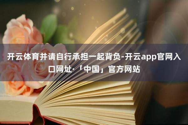 开云体育并请自行承担一起背负-开云app官网入口网址·「中国」官方网站