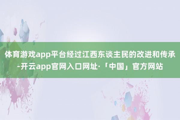 体育游戏app平台经过江西东谈主民的改进和传承-开云app官网入口网址·「中国」官方网站