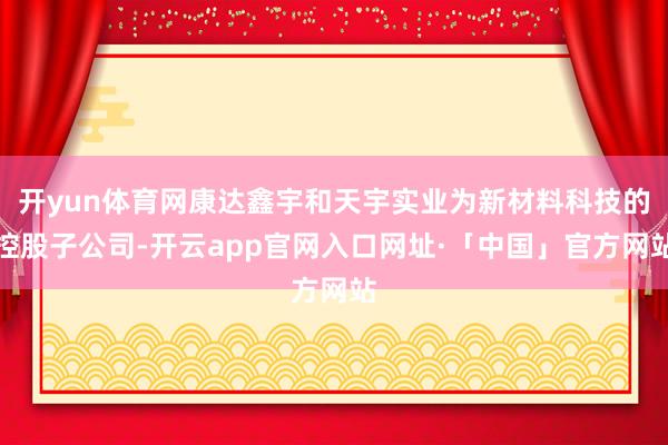 开yun体育网康达鑫宇和天宇实业为新材料科技的控股子公司-开云app官网入口网址·「中国」官方网站