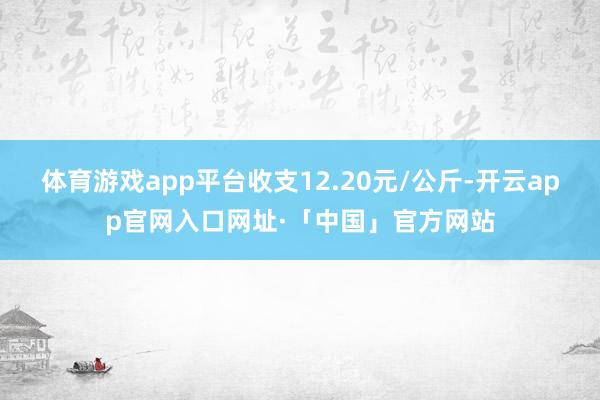 体育游戏app平台收支12.20元/公斤-开云app官网入口网址·「中国」官方网站