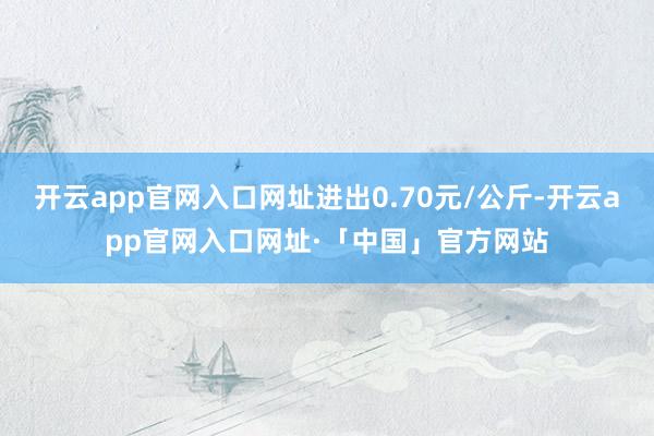 开云app官网入口网址进出0.70元/公斤-开云app官网入口网址·「中国」官方网站