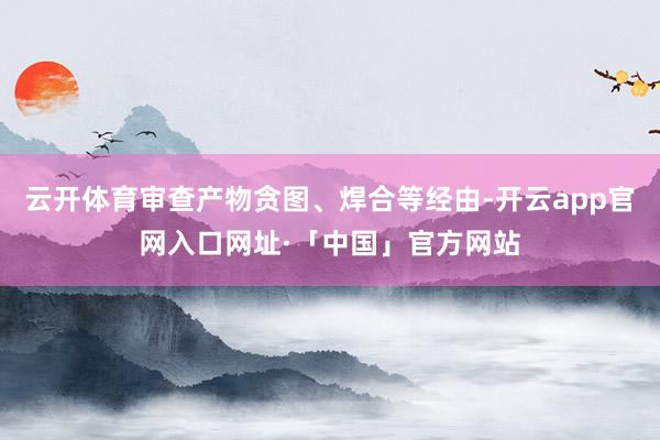 云开体育审查产物贪图、焊合等经由-开云app官网入口网址·「中国」官方网站