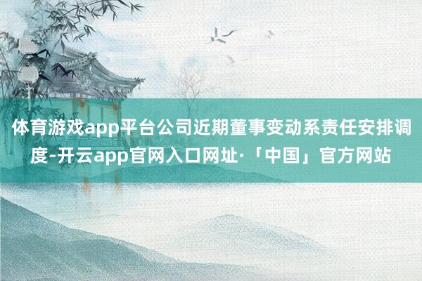 体育游戏app平台公司近期董事变动系责任安排调度-开云app官网入口网址·「中国」官方网站