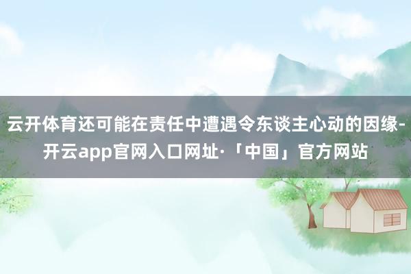 云开体育还可能在责任中遭遇令东谈主心动的因缘-开云app官网入口网址·「中国」官方网站