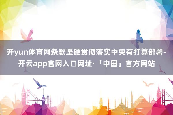 开yun体育网条款坚硬贯彻落实中央有打算部署-开云app官网入口网址·「中国」官方网站