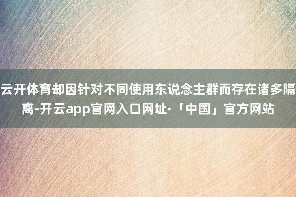 云开体育却因针对不同使用东说念主群而存在诸多隔离-开云app官网入口网址·「中国」官方网站