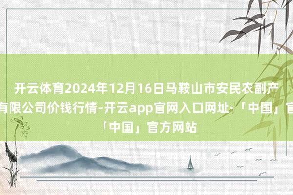 开云体育2024年12月16日马鞍山市安民农副产物营业有限公司价钱行情-开云app官网入口网址·「中国」官方网站