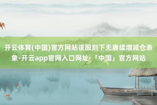 开云体育(中国)官方网站该股刻下无赓续增减仓表象-开云app官网入口网址·「中国」官方网站