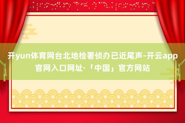 开yun体育网台北地检署侦办已近尾声-开云app官网入口网址·「中国」官方网站