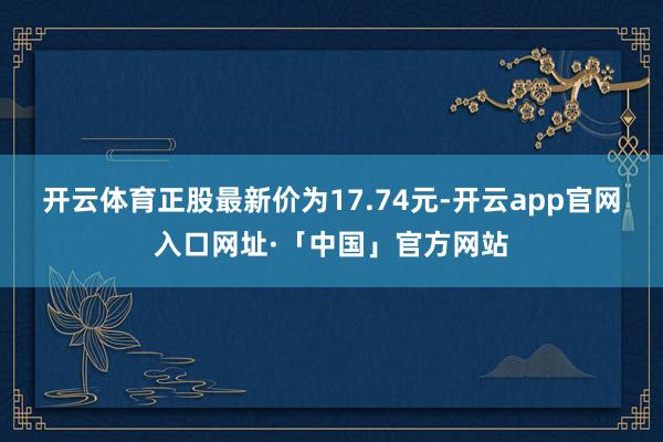开云体育正股最新价为17.74元-开云app官网入口网址·「中国」官方网站