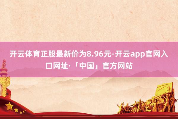 开云体育正股最新价为8.96元-开云app官网入口网址·「中国」官方网站