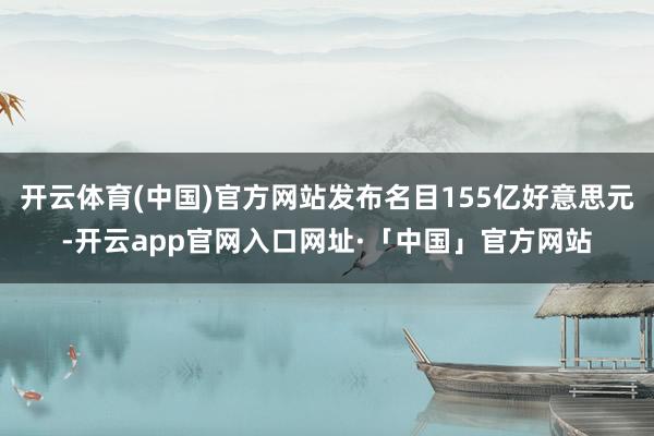 开云体育(中国)官方网站发布名目155亿好意思元-开云app官网入口网址·「中国」官方网站