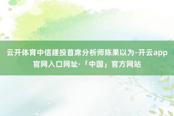 云开体育中信建投首席分析师陈果以为-开云app官网入口网址·「中国」官方网站