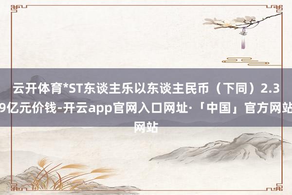 云开体育*ST东谈主乐以东谈主民币（下同）2.39亿元价钱-开云app官网入口网址·「中国」官方网站