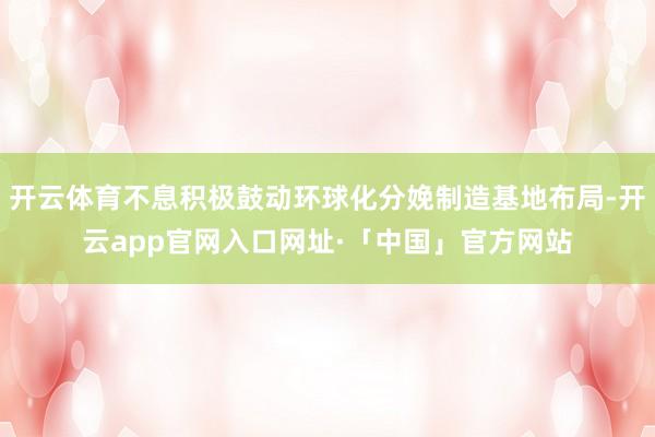 开云体育不息积极鼓动环球化分娩制造基地布局-开云app官网入口网址·「中国」官方网站