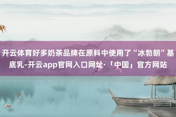 开云体育好多奶茶品牌在原料中使用了“冰勃朗”基底乳-开云app官网入口网址·「中国」官方网站