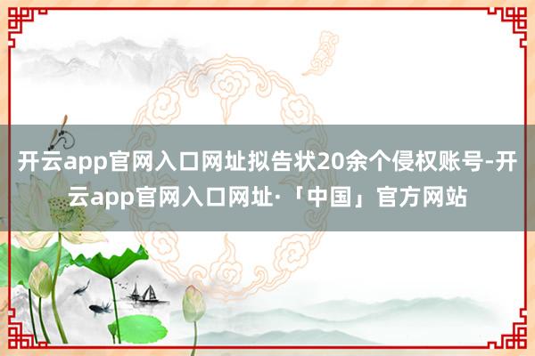 开云app官网入口网址拟告状20余个侵权账号-开云app官网入口网址·「中国」官方网站