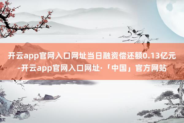 开云app官网入口网址当日融资偿还额0.13亿元-开云app官网入口网址·「中国」官方网站