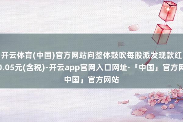 开云体育(中国)官方网站向整体鼓吹每股派发现款红利0.05元(含税)-开云app官网入口网址·「中国」官方网站