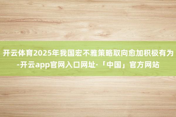开云体育2025年我国宏不雅策略取向愈加积极有为-开云app官网入口网址·「中国」官方网站