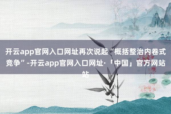 开云app官网入口网址再次说起“概括整治内卷式竞争”-开云app官网入口网址·「中国」官方网站