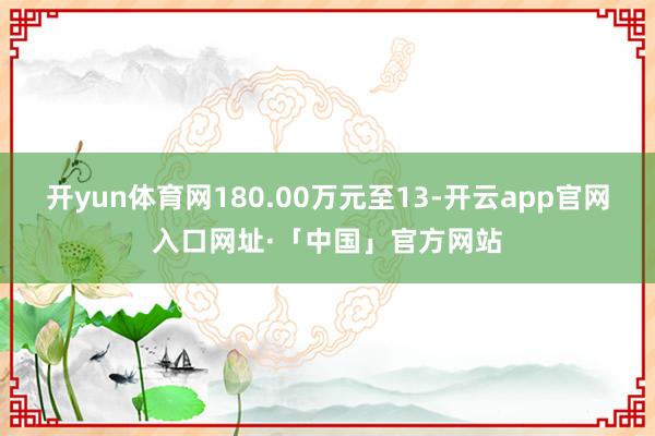 开yun体育网180.00万元至13-开云app官网入口网址·「中国」官方网站