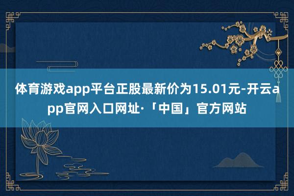 体育游戏app平台正股最新价为15.01元-开云app官网入口网址·「中国」官方网站