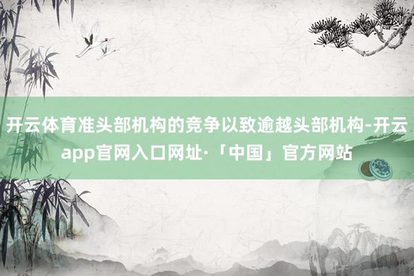 开云体育准头部机构的竞争以致逾越头部机构-开云app官网入口网址·「中国」官方网站