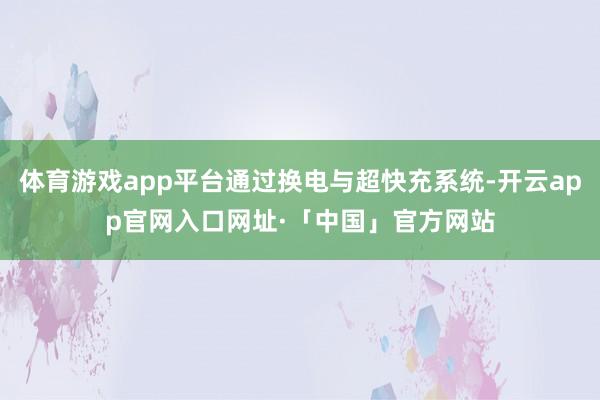 体育游戏app平台通过换电与超快充系统-开云app官网入口网址·「中国」官方网站